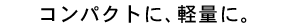 �R���p�N�g�ɁA�y�ʂɁB